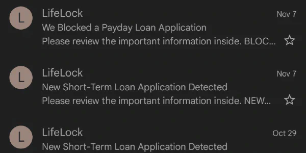  Multiple emails in a row from Norton Lifelock, indicating that short-term loan applications have been filed in my name, with one of them being denied. These loans are known as "payday" loans as it gives the person filing for the loan a payday. This is made possible through identity theft. 